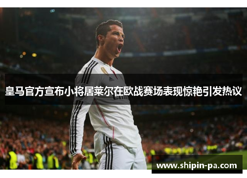 皇马官方宣布小将居莱尔在欧战赛场表现惊艳引发热议