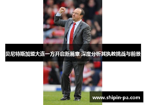 贝尼特斯加盟大连一方开启新篇章 深度分析其执教挑战与前景 贝尼特斯加盟大连一方开启新篇章 深度分析其执教挑战与前景