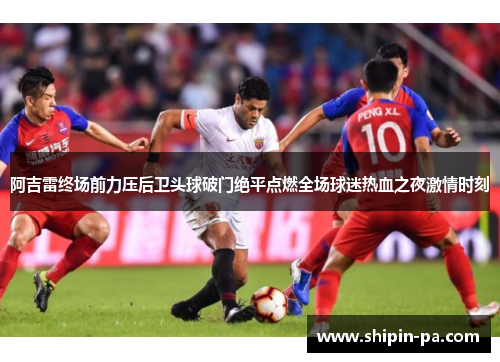阿吉雷终场前力压后卫头球破门绝平点燃全场球迷热血之夜激情时刻 阿吉雷终场前力压后卫头球破门绝平点燃全场球迷热血之夜激情时刻