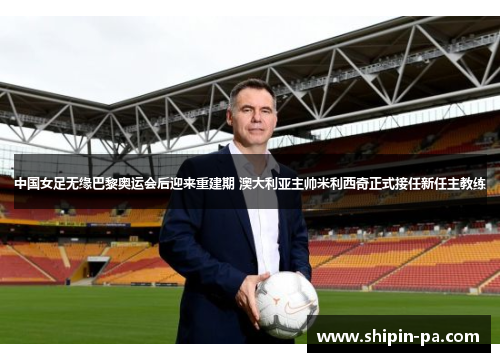 中国女足无缘巴黎奥运会后迎来重建期 澳大利亚主帅米利西奇正式接任新任主教练