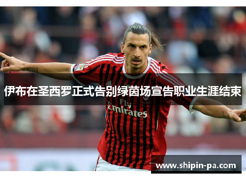 伊布在圣西罗正式告别绿茵场宣告职业生涯结束 伊布在圣西罗正式告别绿茵场宣告职业生涯结束