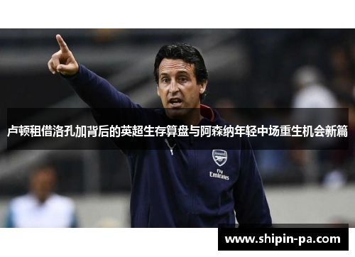 卢顿租借洛孔加背后的英超生存算盘与阿森纳年轻中场重生机会新篇 卢顿租借洛孔加背后的英超生存算盘与阿森纳年轻中场重生机会新篇