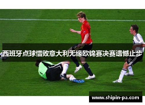 西班牙点球惜败意大利无缘欧锦赛决赛遗憾止步