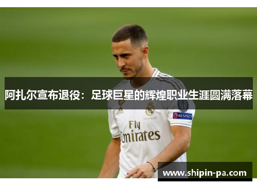 阿扎尔宣布退役：足球巨星的辉煌职业生涯圆满落幕
