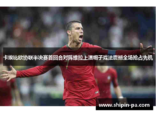 卡埃比欧协联半决赛首回合对阵维拉上演帽子戏法震撼全场抢占先机