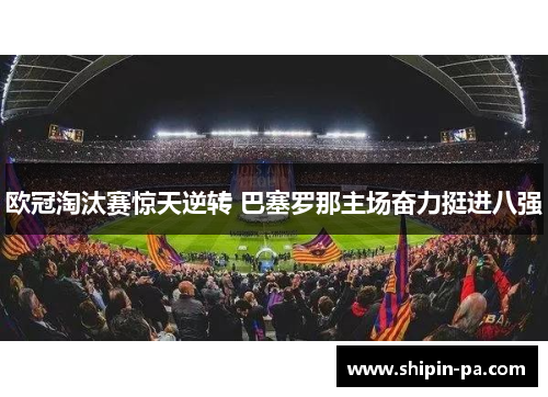 欧冠淘汰赛惊天逆转 巴塞罗那主场奋力挺进八强 欧冠淘汰赛惊天逆转 巴塞罗那主场奋力挺进八强