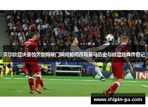 贝尔欧冠决赛惊天倒钩破门瞬间如何改写皇马历史与欧冠经典传奇记 贝尔欧冠决赛惊天倒钩破门瞬间如何改写皇马历史与欧冠经典传奇记