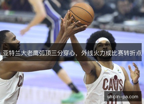 亚特兰大老鹰弧顶三分穿心,外线火力成比赛转折点 亚特兰大老鹰弧顶三分穿心,外线火力成比赛转折点